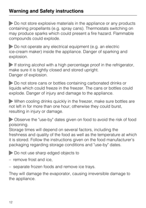 Page 12Do not store explosive materials in the appliance or any products
containing propellants (e.g. spray cans). Thermostats switching on
may produce sparks which could present a fire hazard. Flammable
compounds could explode.
Do not operate any electrical equipment (e.g. an electric
ice-cream maker) inside the appliance. Danger of sparking and
explosion.
If storing alcohol with a high percentage proof in the refrigerator,
make sure it is tightly closed and stored upright.
Danger of explosion.
Do not...