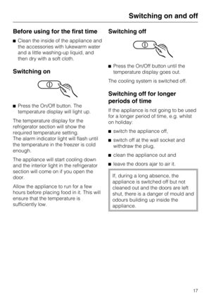 Page 17Before using for the first time
Clean the inside of the appliance and
the accessories with lukewarm water
and a little washing-up liquid, and
then dry with a soft cloth.
Switching on
Press the On/Off button. The
temperature display will light up.
The temperature display for the
refrigerator section will show the
required temperature setting.
The alarm indicator light will flash until
the temperature in the freezer is cold
enough.
The appliance will start cooling down
and the interior light in the...