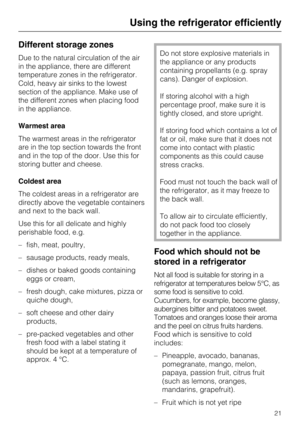 Page 21Different storage zones
Due to the natural circulation of the air
in the appliance, there are different
temperature zones in the refrigerator.
Cold, heavy air sinks to the lowest
section of the appliance. Make use of
the different zones when placing food
in the appliance.
Warmest area
The warmest areas in the refrigerator
are in the top section towards the front
and in the top of the door. Use this for
storing butter and cheese.
Coldest area
The coldest areas in a refrigerator are
directly above the...