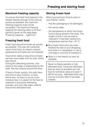 Page 25Maximum freezing capacity
To ensure that fresh food placed in the
freezer freezes through to the core as
quickly as possible, the maximum
freezing capacity must not be
exceeded. The maximum freezing
capacity for freezing within a 24-hour
period is given on the data plate:
Freezing capacity ....kg/24 hrs.
Freezing fresh food
Fresh food should be frozen as quickly
as possible. This way the nutritional
value of the food, its vitamin content,
appearance and taste are not impaired.
Food which takes a long...