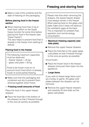 Page 27Make a note of the contents and the
date of freezing on the packaging.
Before placing food in the freezer
section
When freezing more than 2 kg of
fresh food, switch on the Super
freeze function for some time before
placing the food in the freezer (see
Super freeze).
This also helps to prevent food that is
already in the freezer from starting to
defrost.
Placing food in the freezer
The following maximum capacities
must be observed:
– freezer drawer = 25 kg
– glass cold plate = 35 kg
Food to be frozen...