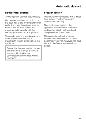 Page 29Refrigerator section
The refrigerator defrosts automatically.
Condensate and frost can build up on
the back wall of the refrigerator section
whilst it is in use. You do not need to
remove this, as it will defrost and
evaporate automatically with the
warmth generated by the appliance.
The condensate is drained away via a
channel and drain hole into an
evaporation system at the back of the
appliance.
Ensure that the condensate channel
and drain hole are kept clean and
are never blocked so that
condensate...