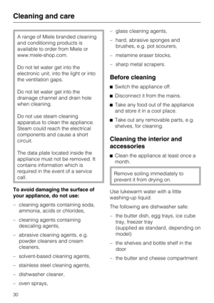 Page 30A range of Miele branded cleaning
and conditioning products is
available to order from Miele or
www.miele-shop.com.
Do not let water get into the
electronic unit, into the light or into
the ventilation gaps.
Do not let water get into the
drainage channel and drain hole
when cleaning.
Do not use steam cleaning
apparatus to clean the appliance.
Steam could reach the electrical
components and cause a short
circuit.
The data plate located inside the
appliance must not be removed. It
contains information...