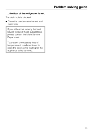 Page 35. . . the floor of the refrigerator is wet.
The drain hole is blocked.
Clean the condensate channel and
drain hole.
If you still cannot remedy the fault
having followed these suggestions,
please contact the Miele Service
Department.
To prevent unnecessary loss of
temperature it is advisable not to
open the doors while waiting for the
appliance to be serviced.
Problem solving guide
35 