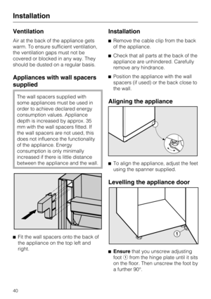 Page 40Ventilation
Air at the back of the appliance gets
warm. To ensure sufficient ventilation,
the ventilation gaps must not be
covered or blocked in any way. They
should be dusted on a regular basis.
Appliances with wall spacers
supplied
The wall spacers supplied with
some appliances must be used in
order to achieve declared energy
consumption values. Appliance
depth is increased by approx. 35
mm with the wall spacers fitted. If
the wall spacers are not used, this
does not influence the functionality
of the...