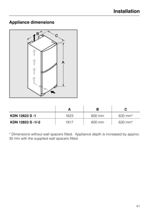 Page 41Appliance dimensions
ABC
KDN 12623 S -11623 600 mm 630 mm*
KDN 12823 S -1/-21817 600 mm 630 mm*
* Dimensions without wall spacers fitted. Appliance depth is increased by approx.
35 mm with the supplied wall spacers fitted.
Installation
41 