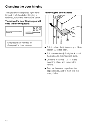 Page 42The appliance is supplied right-hand
hinged. If left-hand door hinging is
required, follow the instructions below.
To change the door hinging you will
need the following tools:
Two people are needed for
changing the door hinging.Removing the door handles
Pull door handletowards you. Side
sectionslides back.
Pull side sectionfirmly back out of
the guides on the mounting plate.
Undo the 4 screws (TX 15) in the
mounting plate, and remove the
handle.
Remove the cover caps from the
opposite side, and...