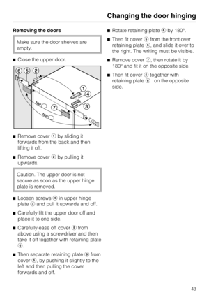 Page 43Removing the doors
Make sure the door shelves are
empty.
Close the upper door.
Remove coverby sliding it
forwards from the back and then
lifting it off.
Remove coverby pulling it
upwards.
Caution. The upper door is not
secure as soon as the upper hinge
plate is removed.

Loosen screwsin upper hinge
plateand pull it upwards and off.

Carefully lift the upper door off and
place it to one side.

Carefully ease off coverfrom
above using a screwdriver and then
take it off together with retaining...
