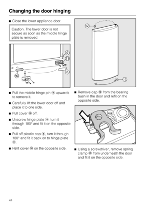 Page 44Close the lower appliance door.
Caution. The lower door is not
secure as soon as the middle hinge
plate is removed.
Pull the middle hinge pin\012upwards
to remove it.
Carefully lift the lower door off and
place it to one side.
Pull coveroff.
Unscrew hinge plate, turn it
through 180° and fit it on the opposite
side.

Pull off plastic cap	, turn it through
180° and fit it back on to hinge plate
.

Refit coveron the opposite side.Remove cap\015from the bearing
bush in the door and refit on the...