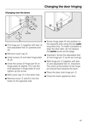Page 45Changing over the doors
Pull hinge pintogether with disc
and adjustable footupwards and
off.
Remove cover cap.
Undo screwsand take hinge plate
off.
Undo the screw of hinge part	on
hinge plateslightly. Fit it into the
hole opposite in hinge plateand
tighten up the screw.

Refit cover capin the other hole.

Remove coverand fit it into the
holes on the opposite side.Screw hinge plateinto position on
the opposite side using the twoouter
long slots only. To make it possible to
align the door...