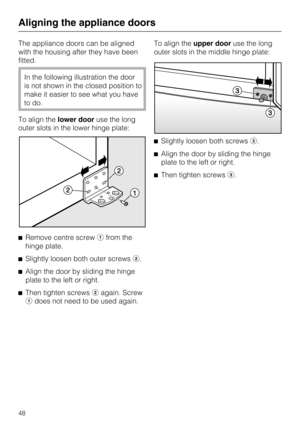 Page 48The appliance doors can be aligned
with the housing after they have been
fitted.
In the following illustration the door
is not shown in the closed position to
make it easier to see what you have
to do.
To align thelower dooruse the long
outer slots in the lower hinge plate:
Remove centre screwfrom the
hinge plate.

Slightly loosen both outer screws.

Align the door by sliding the hinge
plate to the left or right.

Then tighten screwsagain. Screw
does not need to be used again.To align theupper...