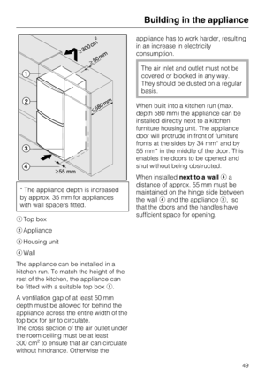 Page 49* The appliance depth is increased
by approx. 35 mm for appliances
with wall spacers fitted.
Top box
Appliance
Housing unit
Wall
The appliance can be installed in a
kitchen run. To match the height of the
rest of the kitchen, the appliance can
be fitted with a suitable top box.
A ventilation gap of at least 50 mm
depth must be allowed for behind the
appliance across the entire width of the
top box for air to circulate.
The cross section of the air outlet under
the room ceiling must be at least
300...