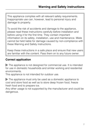 Page 7This appliance complies with all relevant safety requirements.
Inappropriate use can, however, lead to personal injury and
damage to property.
To avoid the risk of accidents and damage to the appliance,
please read these instructions carefully before installation and
before using it for the first time. They contain important
information on its safety, installation, use and maintenance. Miele
cannot be held liable for damage caused by non-compliance with
these Warning and Safety instructions.
Keep these...