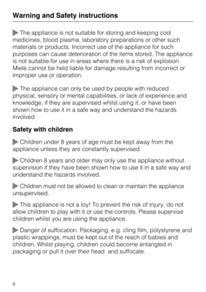 Page 8The appliance is not suitable for storing and keeping cool
medicines, blood plasma, laboratory preparations or other such
materials or products. Incorrect use of the appliance for such
purposes can cause deterioration of the items stored. The appliance
is not suitable for use in areas where there is a risk of explosion.
Miele cannot be held liable for damage resulting from incorrect or
improper use or operation.
The appliance can only be used by people with reduced
physical, sensory or mental...