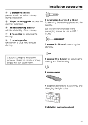 Page 25a3 protective shields
prevent scratches to the chimney
during installation.
bUpper retaining platesecures the
chimney extension.
cMiddle retaining platefor
additional stability of the chimney.
d2 hose clipsfor securing the
ducting.
e1 reducing collar
for use with 5 (125 mm) exhaust
ducting.
Caution: During the installation
process, please be careful of sharp
edges that can cause harm.5 large headed screws 5 x 40 mm
for securing the retaining plates and the
canopy.
(S8 wall anchors included in the...