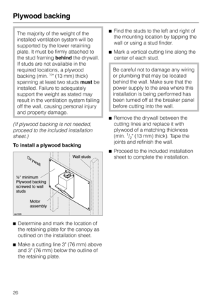 Page 26The majority of the weight of the
installed ventilation system will be
supported by the lower retaining
plate. It must be firmly attached to
the stud framingbehindthe drywall.
If studs are not available in the
required locations, a plywood
backing (min.
½ (13 mm) thick)
spanning at least two studs mustbe
installed. Failure to adequately
support the weight as stated may
result in the ventilation system falling
off the wall, causing personal injury
and property damage.
(If plywood backing is not needed,...