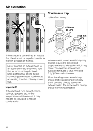 Page 32If the exhaust is ducted into an inactive
flue, the air must be expelled parallel to
the flow direction of the flue.
Never connect an exhaust hood to
an active chimney, dryer vent, vent
flue, or room venting ductwork.
Seek professional advice before
connecting an exhaust hood vent to
an existing, inactive chimney or vent
flue.
Important!
If the ductwork runs through rooms,
ceilings, garages, etc. where
temperature variations exist, it may
need to be insulated to reduce
condensation.
Condensate trap...