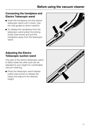 Page 11Connecting the handpiece and
Electro Telescopic wand
^Insert the handpiece into the electro
telescopic wand until it clicks. Use
the inlet guides to direct insertion.
^ To release the handpiece from the
telescopic wand press the locking
button (see arrow) and pull the
handpiece away from the telescopic
wand.
Adjusting the Electro
Telescopic suction wand
One part of the electro telescopic wand
is fitted inside the other and can be
adjusted to your height for comfortable
vacuum cleaning.
^ Press the...