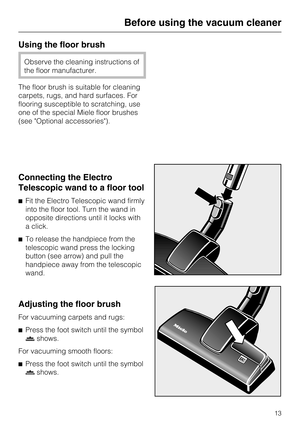 Page 13Using the floor brush
Observe the cleaning instructions of
the floor manufacturer.
The floor brush is suitable for cleaning
carpets, rugs, and hard surfaces. For
flooring susceptible to scratching, use
one of the special Miele floor brushes
(see Optional accessories).
Connecting the Electro
Telescopic wand to a floor tool
^ Fit the Electro Telescopic wand firmly
into the floor tool. Turn the wand in
opposite directions until it locks with
a click.
^ To release the handpiece from the
telescopic wand press...