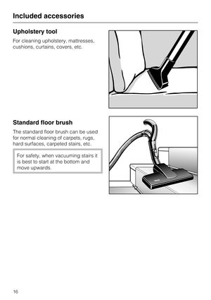 Page 16Upholstery tool
For cleaning upholstery, mattresses,
cushions, curtains, covers, etc.
Standard floor brush
The standard floor brush can be used
for normal cleaning of carpets, rugs,
hard surfaces, carpeted stairs, etc.
For safety, when vacuuming stairs it
is best to start at the bottom and
move upwards.
Included accessories
16 