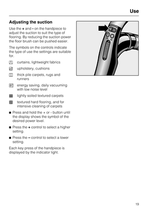 Page 19Adjusting the suction
Use the+and -on the handpiece to
adjust the suction to suit the type of
flooring. By reducing the suction power
the floor brush can be pushed easier.
The symbols on the controls indicate
the type of use the settings are suitable
for.
a curtains, lightweight fabrics
b upholstery, cushions
c thick pile carpets, rugs and
runners
( energy saving, daily vacuuming
with low noise level
e lightly soiled textured carpets
f textured hard flooring, and for
intensive cleaning of carpets
^ Press...