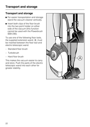 Page 22Transport and storage
^For easier transportation and storage
stand the vacuum cleaner vertically.
^ Insert both clips of the floor brush
into the two point holder on either
side of the vacuum (this function
cannot be used with the Powerbrush
SEB 236).
To use one of the following floor tools,
the supplied extension wand, a, must
be inserted between the floor tool and
electro telescopic wand.
– Standard floor brush
– Turbobrush
– Hard floor brush
This makes the vacuum easier to carry
and store. Push the...