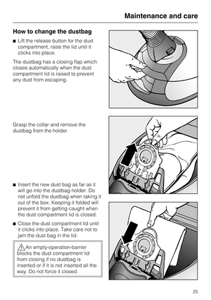 Page 25How to change the dustbag
^Lift the release button for the dust
compartment, raise the lid until it
clicks into place.
The dustbag has a closing flap which
closes automatically when the dust
compartment lid is raised to prevent
any dust from escaping.
Grasp the collar and remove the
dustbag from the holder.
^ Insert the new dust bag as far as it
will go into the dustbag holder. Do
not unfold the dustbag when taking it
out of the box. Keeping it folded will
prevent it from getting caught when
the dust...