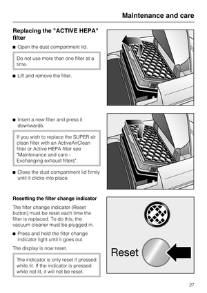 Page 27Replacing the ACTIVE HEPA
filter
^Open the dust compartment lid.
Do not use more than one filter at a
time.
^ Lift and remove the filter.
^ Insert a new filter and press it
downwards.
If you wish to replace the SUPER air
clean filter with an ActiveAirClean
filter or Active HEPA filter see
Maintenance and care -
Exchanging exhaust filters.
^ Close the dust compartment lid firmly
until it clicks into place.
Resetting the filter change indicator
The filter change indicator (Reset
button) must be reset each...