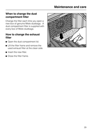 Page 29When to change the dust
compartment filter
Change the filter each time you open a
new box of genuine Miele dustbags. A
dust compartment filter is supplied with
every box of Miele dustbags.
How to change the exhaust
filter
^Open the dust compartment lid.
^ Lift the filter frame and remove the
used exhaust filter at the clean side.
^ Insert the new filter.
^ Close the filter frame.
Maintenance and care
29 