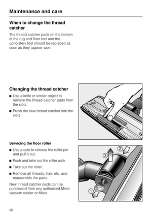 Page 30When to change the thread
catcher
The thread catcher pads on the bottom
of the rug and floor tool and the
upholstery tool should be replaced as
soon as they appear worn.
Changing the thread catcher
^Use a knife or similar object to
remove the thread catcher pads from
the slots.
^ Press the new thread catcher into the
slots.
Servicing the floor roller
^ Use a coin to release the roller pin
and pull it out.
^ Push and take out the roller axle.
^ Take out the roller.
^ Remove all threads, hair, etc. and...