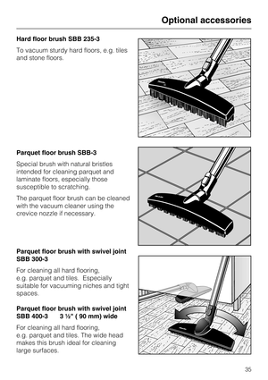 Page 35Hard floor brush SBB 235-3
To vacuum sturdy hard floors, e.g. tiles
and stone floors.
Parquet floor brush SBB-3
Special brush with natural bristles
intended for cleaning parquet and
laminate floors, especially those
susceptible to scratching.
The parquet floor brush can be cleaned
with the vacuum cleaner using the
crevice nozzle if necessary.
Parquet floor brush with swivel joint
SBB 300-3
For cleaning all hard flooring,
e.g. parquet and tiles. Especially
suitable for vacuuming niches and tight
spaces....