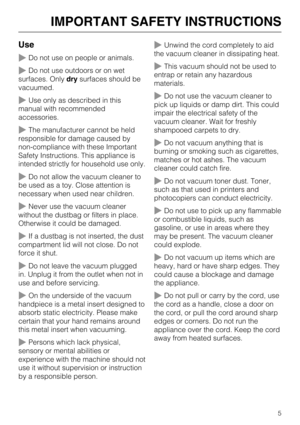 Page 5Use
~Do not use on people or animals.
~Do not use outdoors or on wet
surfaces. Only drysurfaces should be
vacuumed.
~Use only as described in this
manual with recommended
accessories.
~The manufacturer cannot be held
responsible for damage caused by
non-compliance with these Important
Safety Instructions. This appliance is
intended strictly for household use only.
~Do not allow the vacuum cleaner to
be used as a toy. Close attention is
necessary when used near children.
~Never use the vacuum cleaner...