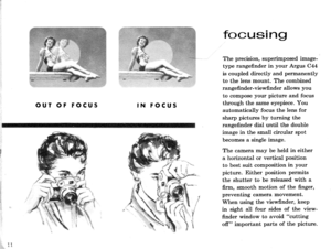 Page 13OUT OF FOCUSIN FOCUS
focusing
The precision, superimposed image-
type rangefinder in your Argus C44
is coupled directly and permanently
to the lens mount. The combined
rangefinder-viewfinder allows you
to compose your picture and focus
through the same eyepiece. You
automatically focus the lens for
sharp pictures by turning the
rangefinder dial until the double
image in the small circular spot
becomes a single image.
The camera may be held in either
a horizontal or vertical position
to best suit...