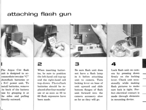 Page 19attaching flash gun
: rgus C44 fash
rnit is designed to ac-
tommodate two size C
1photoflash batteries or
I r B-C power unit. To
1 install batteries, remove
[ ;he back of the battery
!ii^r by grasping it at
,iihe sides and pulling
;lirectly outward.,1.,
I.-\
When inserting batter-
ies, be sure to position
the left-hand cell top-up
and the right-hand cell
top-down. Photoflash
batteries should be re-
placed after four months
use or as soon as 50 to
60 flash exposures have
been made.
Be sure flash unit...