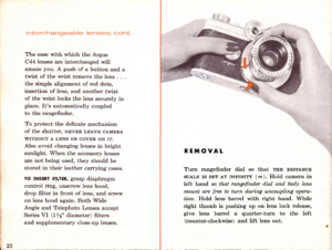 Page 25interchangeable lenses, cont.
The ease with which the Argus
C44 lenses are interchanged wiU
an.aze you. A push of a button and a
twist of the wrist remove the lens . - -
the simple alignment of red dots,
insertion of lens, and another twist
of the wrist locks the lens securely in
place. Its automatically coupled
to the rangefinder.
To protect the delicate mechanism
of the shutter, NEVER LEAvE cAMERA
WITHOUT A LENS OR COVER ON IT.
AIso avoid changing lenses in bright
sunlight. When the accessory lenses...