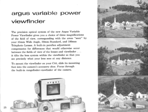 Page 27argus vari mb$ffi p(}\/Ver
vievvfi nder
The precision optical system of the new Argus Variable
Power Viewfinder gives you a choice of three magnifications
of the field of view, corresponding with the areas seen by
your 35mm wide Angle, 50mm standard, and 100mm
Telephoto Lenses. A built-in parallax adjustment
compensates for differences that would otherwise occur
between the fields of view of the lenses and viewfinder .
it tilts the lens system within the viewfinder so that you
see precisely what your...