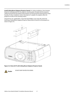 Page 37Installation
Vidikron Vision Model 65/Model 75 Installation/Operation Manual 21 
Install Ceiling Mount Adapters/Projector Stands: For ceiling installations, these brackets 
bring the mounting points for the projector mounting plate (included with the projector 
ceiling mount kit) from the bottom of the projector up and around the AutoScope lens motor 
housing. For floor installations (where the projector is upright), the adapters allow the 
projector to lie flat on the mounting surface.
Using the four...