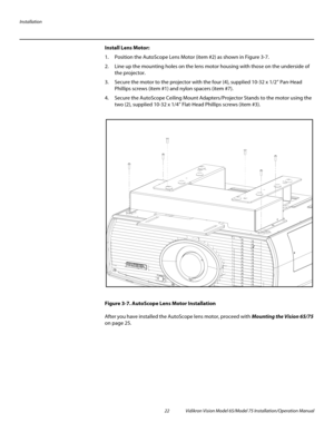 Page 38Installation
22 Vidikron Vision Model 65/Model 75 Installation/Operation Manual
Install Lens Motor: 
1. Position the AutoScope Lens Motor (item #2) as shown in Figure 3-7. 
2. Line up the mounting holes on the lens motor housing with those on the underside of 
the projector. 
3. Secure the motor to the projector with the four (4), supplied 10-32 x 1/2” Pan-Head 
Phillips screws (item
 #1) and nylon spacers (item #7). 
4. Secure the AutoScope Ceiling Mount Adapters/Projector Stands to the motor using the...