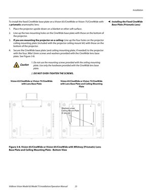 Page 39Installation
Vidikron Vision Model 65/Model 75 Installation/Operation Manual 23 
Installing the Fixed CineWide 
Base Plate (Prismatic Lens)
To install the fixed CineWide base plate on a Vision 65/CineWide or Vision 75/CineWide with 
a prismatic anamorphic lens:
1. Place the projector upside down on a blanket or other soft surface. 
2. Line up the two mounting holes on the CineWide base plate with those on the bottom of 
the projector.
3.If you are mounting the projector on a ceiling: Line up the four...