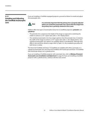 Page 50Installation
34 Vidikron Vision Model 65/Model 75 Installation/Operation Manual
3.11 
Installing and Adjusting 
the CineWide Anamorphic 
Lens
If you are installing a CineWide-equipped projector, proceed as follows to install and adjust 
the anamorphic lens. 
Vidikron offers two types of anamorphic lenses for its CineWide projectors: prismatic and 
cylindrical.
 The prismatic lens compresses the height of the image (as opposed to stretching the 
width) to achieve a 2.35:1 aspect ratio with a 1.78:1...