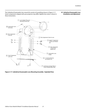 Page 51Installation
Vidikron Vision Model 65/Model 75 Installation/Operation Manual 35 
Cylindrical Anamorphic Lens 
Installation and Adjustment
The Cylindrical Anamorphic lens mount kit consists of everything shown in Figure 3-17. 
Some components shipped with your projector may differ slightly from what is shown in 
these instructions.
Figure 3-17. Cylindrical Anamorphic Lens Mounting Assembly - Exploded View
2
3
4
6
7 85 1
9Pitch Adjustment Yoke for Lens
Height/Y Adjustment
T-Screw and Washer 
(2x) 
T-Screw...