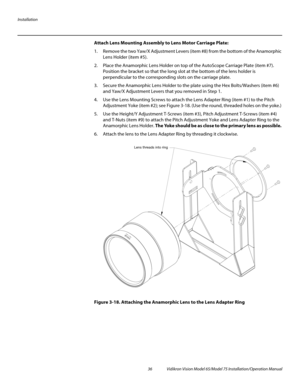 Page 52Installation
36 Vidikron Vision Model 65/Model 75 Installation/Operation Manual
Attach Lens Mounting Assembly to Lens Motor Carriage Plate: 
1. Remove the two Yaw/X Adjustment Levers (item #8) from the bottom of the Anamorphic 
Lens Holder (item #5).
2. Place the Anamorphic Lens Holder on top of the AutoScope Carriage Plate (item #7). 
Position the bracket so that the long slot at the bottom of the lens holder is 
perpendicular to the corresponding slots on the carriage plate.
3. Secure the Anamorphic...