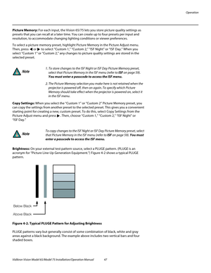 Page 63Operation
Vidikron Vision Model 65/Model 75 Installation/Operation Manual 47 
Picture Memory: For each input, the Vision 65/75 lets you store picture quality settings as 
presets that you can recall at a later time. You can create up to four presets per input and 
resolution, to accommodate changing lighting conditions or viewer preferences. 
To select a picture memory preset, highlight Picture Memory in the Picture Adjust menu. 
Then, press  or  to select “Custom 1,” “Custom 2,” “ISF Night” or “ISF...