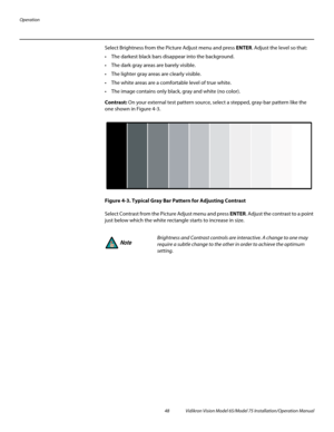 Page 64Operation
48 Vidikron Vision Model 65/Model 75 Installation/Operation Manual
Select Brightness from the Picture Adjust menu and press ENTER. Adjust the level so that:
 The darkest black bars disappear into the background. 
 The dark gray areas are barely visible.
 The lighter gray areas are clearly visible.
 The white areas are a comfortable level of true white.
 The image contains only black, gray and white (no color).
Contrast: On your external test pattern source, select a stepped, gray-bar pattern...