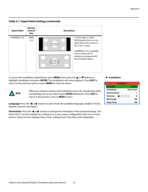 Page 69Operation
Vidikron Vision Model 65/Model 75 Installation/Operation Manual 53 
InstallationTo access the Installation adjustments, press MENU, then press the  or  button to 
highlight Installation and press ENTER. The Installation sub-menu appears. Press EXIT to 
return to the previous menu or press MENU to close all menus. 
Language: Press the  or  button to select from the available languages: English, French, 
Spanish, German and Italian. 
Orientation: Press the  or  button to change the orientation of...