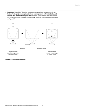 Page 71Operation
Vidikron Vision Model 65/Model 75 Installation/Operation Manual 55 
•Pincushion: “Pincushion” distortion can sometimes occur if the throw distance is very 
short and/or the projector is equipped with an anamorphic lens (refer to 
Installing and 
Adjusting the CineWide Anamorphic Lens in Section 3). To correct it, select Pincushion 
from the GeoCorrection menu and use the  or  button to make the image rectangular. 
See Figure 4-7. 
Figure 4-7. Pincushion Correction
Positive values
increase image...