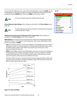 Page 75Operation
Vidikron Vision Model 65/Model 75 Installation/Operation Manual 59 
ISFTo access the ISF Calibration menu, select ISF from the Main Menu and press ENTER. Use the 
number buttons on the remote control to enter the ISF Calibration menu passcode when 
prompted and press ENTER again. Then, press MENU on the remote control. 
Picture Memory/Copy Settings: These settings are described in the Picture Adjust section 
(page 46).  
Brightness/Contrast/Color/Tint/Sharpness/Color Temperature: These settings...