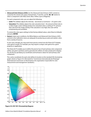 Page 77Operation
Vidikron Vision Model 65/Model 75 Installation/Operation Manual 61 
•Advanced Color Enhance (ACE): Use the Advanced Color Enhance (ACE) controls to 
customize the stored color space characteristics. To do this, use the  or  button to 
select a component color (Red, Green, Blue, Yellow, Cyan or Magenta). 
For each component color, you can adjust the following: 
Limit: This slidebar adjusts the intensity – also known as luminance – of a given color. 
Saturation: This slidebar adjusts the color...