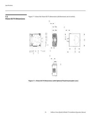 Page 90Specifications
74 Vidikron Vision Model 65/Model 75 Installation/Operation Manual
7.2 
Vision 65/75 Dimensions
Figure 7-1 shows the Vision 65/75 dimensions (all dimensions are in inches). 
Figure 7-1. Vision 65/75 Dimensions (with Optional Fixed Anamorphic Lens)
8.0
1.3
0.8
11.018.9 22.3 22.0
1.9
2.44.9
02X 2.4 6.5 15.3 19.722.0
15.3
6.7 10.8
0 3.4
2.9
18.9 17.1 15.1 1.1
2X 15.1 2X 2.1 1.2 7.9 