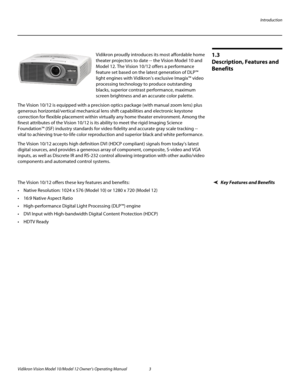 Page 13Introduction
Vidikron Vision Model 10/Model 12 Owner’s Operating Manual 3 
PREL
IMINARY
1.3 
Description, Features and 
Benefits
Vidikron proudly introduces its most affordable home 
theater projectors to date -- the Vision Model 10 and 
Model 12. The Vision 10/12 offers a performance 
feature set based on the latest generation of DLP™ 
light engines with Vidikron’s exclusive Imagix™ video 
processing technology to produce outstanding 
blacks, superior contrast performance, maximum 
screen brightness and...